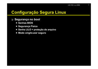 LSI TEC (c) 2000   5




Configuração Segura Linux
o   Segurança no boot
    X   Senhas BIOS
    X   Segurança Física
    X   Senha LILO + proteção do arquivo
    X   Modo single-user seguro
 