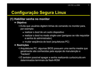 LSI TEC (c) 2000   6




 Configuração Segura Linux
(1) Habilitar senha no monitor
   X Objetivo:
      êEvita que usuários digitem linhas de comando no monitor para,
        por exemplo:
          u realizar o boot de um outro dispositivo

          u realizar o boot no modo single-user (perigoso se não requisitar
            a senha do administrador)
          u mudar seqüência de boot (arquiteturas PC)

   X Restrições
      êArquiteturas PC: algumas BIOS possuem uma senha mestre que
        geralmente são conhecidas pela equipe de manutenção e
        “hackers”
      êÉ também possível apagar a senha realizando curtocircuito em
        determinados terminais da flash-ROM
 