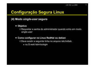 LSI TEC (c) 2000   9




Configuração Segura Linux
(4) Modo single-user seguro

   X Objetivo
      êRequisitar a senha do administrador quando entra em modo
        single-user

   X Como configurar no Linux RedHat ou debian
      êDeve existir a seguinte linha no arquivo /etc/inittab:
        u su:S:wait:/sbin/sulogin
 