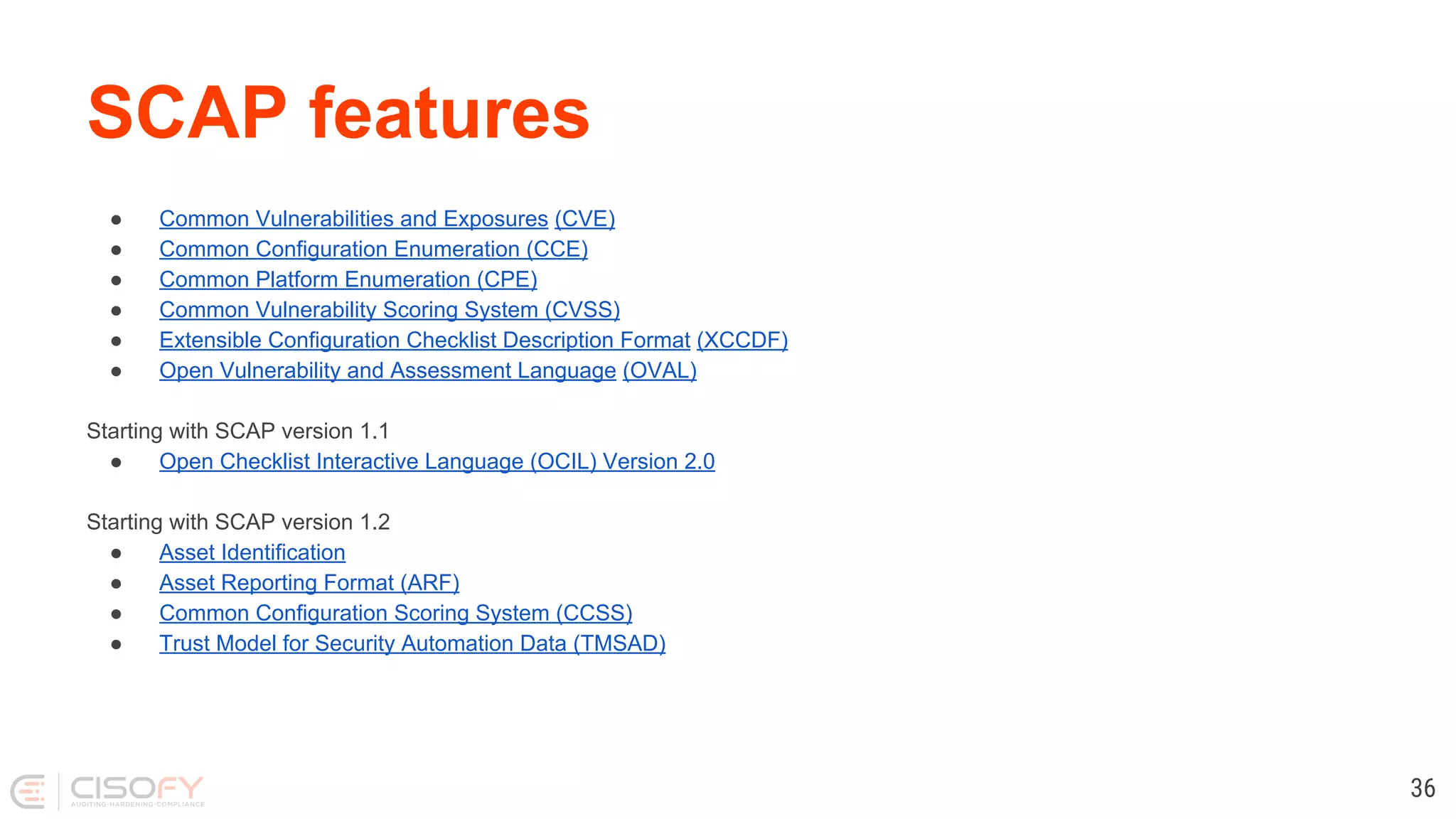 SCAP features
● Common Vulnerabilities and Exposures (CVE)
● Common Configuration Enumeration (CCE)
● Common Platform Enumeration (CPE)
● Common Vulnerability Scoring System (CVSS)
● Extensible Configuration Checklist Description Format (XCCDF)
● Open Vulnerability and Assessment Language (OVAL)
Starting with SCAP version 1.1
● Open Checklist Interactive Language (OCIL) Version 2.0
Starting with SCAP version 1.2
● Asset Identification
● Asset Reporting Format (ARF)
● Common Configuration Scoring System (CCSS)
● Trust Model for Security Automation Data (TMSAD)
36
 
