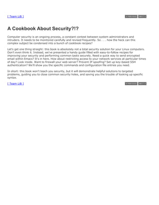 [ Team LiB ]



A Cookbook About Security?!?
Computer security is an ongoing process, a constant contest between system administrators and
intruders. It needs to be monitored carefully and revised frequently. So . . . how the heck can this
complex subject be condensed into a bunch of cookbook recipes?

Let's get one thing straight: this book is absolutely not a total security solution for your Linux computers.
Don't even think it. Instead, we've presented a handy guide filled with easy-to-follow recipes for
improving your security and performing common tasks securely. Need a quick way to send encrypted
email within Emacs? It's in here. How about restricting access to your network services at particular times
of day? Look inside. Want to firewall your web server? Prevent IP spoofing? Set up key-based SSH
authentication? We'll show you the specific commands and configuration file entries you need.

In short: this book won't teach you security, but it will demonstrate helpful solutions to targeted
problems, guiding you to close common security holes, and saving you the trouble of looking up specific
syntax.

[ Team LiB ]
 