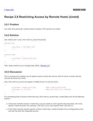 [ Team LiB ]



Recipe 3.8 Restricting Access by Remote Hosts (xinetd)

3.8.1 Problem
You want only particular remote hosts to access a TCP service via xinetd .



3.8.2 Solution
Use xinetd.conf 's only_from and no_access keywords:

service ftp
{
        only_from = 192.168.1.107
        ...
}

service smtp
{
        no_access = haxor.evil.org
        ...
}

Then reset xinetd so your changes take effect. [Recipe 3.3]



3.8.3 Discussion
This is perhaps the simplest way to specify access control per service. But of course it works only for
services launched by xinetd.

only_from and no_access can appear multiple times in a service entry:

{
         no_access = haxor.evil.org                     deny a particular host
         no_access += 128.220.                          deny all hosts in a network
         ...
}

If a connecting host is found in both the only_from and no_access lists, xinetd takes one of the following
actions:


     If the host matches entries in both lists, but one match is more specific than the other, the more
     specific match prevails. For example, 128.220.13.6 is more specific than 128.220.13.

     If the host matches equally specific entries in both lists, xinetd considers this a configuration error
     and will not start the requested service.
 