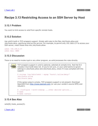 [ Team LiB ]



Recipe 3.13 Restricting Access to an SSH Server by Host

3.13.1 Problem
You want to limit access to sshd from specific remote hosts.



3.13.2 Solution
Use sshd's built-in TCP-wrappers support. Simply add rules to the files /etc/hosts.allow and
/etc/hosts.deny, specifying sshd as the service. For example, to permit only 192.168.0.37 to access your
SSH server, insert these lines into /etc/hosts.allow:

sshd: 192.168.0.37
sshd: ALL: DENY


3.13.3 Discussion
There is no need to invoke tcpd or any other program, as sshd processes the rules directly.

               TCP-wrappers support in sshd is optional, selected at compile time. Red Hat 8.0
               includes it but SuSE does not. If you're not sure, or your sshd seems to ignore
               settings in /etc/hosts.allow and /etc/hosts.deny, check if it was compiled with this
               support:

               $ strings /usr/sbin/sshd | egrep 'hosts.(allow|deny)'
               /etc/hosts.allow
               /etc/hosts.deny

               If the egrep output is empty, TCP-wrappers support is not present. Download
               OpenSSH from http://www.openssh.com (or use your vendor's source RPM) and
               rebuild it:

               $ ./configure --with-libwrap ...other desired options...
               $ make
               # make install


3.13.4 See Also
sshd(8), hosts_access(5).


[ Team LiB ]
 