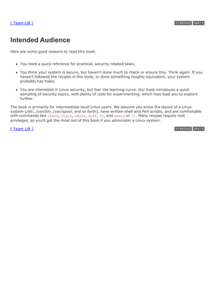 [ Team LiB ]



Intended Audience
Here are some good reasons to read this book:


     You need a quick reference for practical, security-related tasks.

     You think your system is secure, but haven't done much to check or ensure this. Think again. If you
     haven't followed the recipes in this book, or done something roughly equivalent, your system
     probably has holes.

     You are interested in Linux security, but fear the learning curve. Our book introduces a quick
     sampling of security topics, with plenty of code for experimenting, which may lead you to explore
     further.

The book is primarily for intermediate-level Linux users. We assume you know the layout of a Linux
system (/etc, /usr/bin, /var/spool, and so forth), have written shell and Perl scripts, and are comfortable
with commands like chmod, chgrp, umask, diff, ln, and emacs or vi. Many recipes require root
privileges, so you'll get the most out of this book if you administer a Linux system.

[ Team LiB ]
 