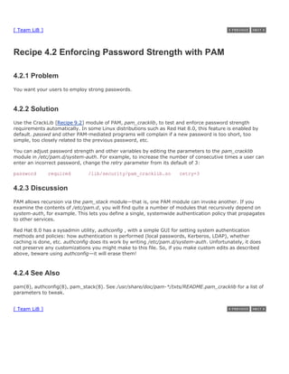 [ Team LiB ]



Recipe 4.2 Enforcing Password Strength with PAM

4.2.1 Problem
You want your users to employ strong passwords.



4.2.2 Solution
Use the CrackLib [Recipe 9.2] module of PAM, pam_cracklib, to test and enforce password strength
requirements automatically. In some Linux distributions such as Red Hat 8.0, this feature is enabled by
default. passwd and other PAM-mediated programs will complain if a new password is too short, too
simple, too closely related to the previous password, etc.

You can adjust password strength and other variables by editing the parameters to the pam_cracklib
module in /etc/pam.d/system-auth. For example, to increase the number of consecutive times a user can
enter an incorrect password, change the retry parameter from its default of 3:

password       required        /lib/security/pam_cracklib.so         retry=3


4.2.3 Discussion
PAM allows recursion via the pam_stack module—that is, one PAM module can invoke another. If you
examine the contents of /etc/pam.d, you will find quite a number of modules that recursively depend on
system-auth, for example. This lets you define a single, systemwide authentication policy that propagates
to other services.

Red Hat 8.0 has a sysadmin utility, authconfig , with a simple GUI for setting system authentication
methods and policies: how authentication is performed (local passwords, Kerberos, LDAP), whether
caching is done, etc. authconfig does its work by writing /etc/pam.d/system-auth. Unfortunately, it does
not preserve any customizations you might make to this file. So, if you make custom edits as described
above, beware using authconfig—it will erase them!



4.2.4 See Also
pam(8), authconfig(8), pam_stack(8). See /usr/share/doc/pam-*/txts/README.pam_cracklib for a list of
parameters to tweak.


[ Team LiB ]
 