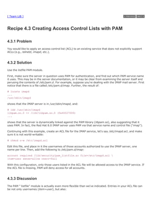 [ Team LiB ]



Recipe 4.3 Creating Access Control Lists with PAM

4.3.1 Problem
You would like to apply an access control list (ACL) to an existing service that does not explicitly support
ACLs (e.g., telnetd, imapd, etc.).



4.3.2 Solution
Use the listfile PAM module.

First, make sure the server in question uses PAM for authentication, and find out which PAM service name
it uses. This may be in the server documentation, or it may be clear from examining the server itself and
perusing the contents of /etc/pam.d. For example, suppose you're dealing with the IMAP mail server. First
notice that there is a file called /etc/pam.d/imap. Further, the result of:

# locate imapd
...
/usr/sbin/imapd

shows that the IMAP server is in /usr/sbin/imapd, and:

# ldd /usr/sbin/imapd
libpam.so.0 => /lib/libpam.so.0 (0x40027000)
...

shows that the server is dynamically linked against the PAM library (libpam.so), also suggesting that it
uses PAM. In fact, the Red Hat 8.0 IMAP server uses PAM via that service name and control file ("imap").

Continuing with this example, create an ACL file for the IMAP service, let's say /etc/imapd.acl, and make
sure it is not world-writable:

# chmod o-w /etc/imapd.acl

Edit this file, and place in it the usernames of those accounts authorized to use the IMAP server, one
name per line. Then, add the following to /etc/pam.d/imap:

account required /lib/security/pam_listfile.so file=/etc/imapd.acl 
item=user sense=allow onerr=fail

With this configuration, only those users listed in the ACL file will be allowed access to the IMAP service. If
the ACL file is missing, PAM will deny access for all accounts.



4.3.3 Discussion
The PAM " listfile" module is actually even more flexible than we've indicated. Entries in your ACL file can
be not only usernames (item=user), but also:
 