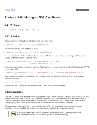 [ Team LiB ]



Recipe 4.4 Validating an SSL Certificate

4.4.1 Problem
You want to check that an SSL certificate is valid.



4.4.2 Solution
If your system's certificates are kept in a file (as in Red Hat):

$ openssl ... -CAfile file_of_CA_certificates ...

If they are kept in a directory (as in SuSE):

$ openssl ... -CAdir directory_of_CA_certificates ...

For example, to check the certificate for the secure IMAP server on mail.server.net against the system
trusted certificate list on a Red Hat host:

$ openssl s_client -quiet -CAfile /usr/share/ssl/cert.pem 
                          -connect mail.server.net:993

To check the certificate of a secure web site https://www.yoyodyne.com/ from a SuSE host (recall HTTPS
runs on port 443):

$ openssl s_client -quiet -CAdir /usr/share/ssl/certs -connect www.yoyodyne.com:443

If you happen to have a certificate in a file cert.pem, and you want to validate it, there is a separate
validate command:

$ openssl validate -CA... -in cert.pem

Add -inform der if the certificate is in the binary DER format rather than PEM.



4.4.3 Discussion
Red Hat 8.0 comes with a set of certificates for some well-known Internet Certifying Authorities in the file
/usr/share/ssl/cert.pem. SuSE 8.0 has a similar collection, but it is instead stored in a directory with a
particular structure, a sort of hash table implemented using symbolic links. Under SuSE, the directory
/usr/share/ssl/certs contains each certificate in a separate file, together with the links.

If the necessary root certificate is present in the given file, along with any necessary intermediate
certificates not provided by the server, then openssl can validate the server certificate.

                If a server certificate is invalid or cannot be checked, an SSL connection will not
                fail. openssl will simply print a warning and continue connecting.
 
