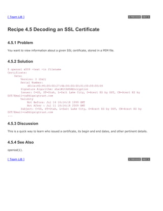 [ Team LiB ]



Recipe 4.5 Decoding an SSL Certificate

4.5.1 Problem
You want to view information about a given SSL certificate, stored in a PEM file.



4.5.2 Solution
$ openssl x509 -text -in filename
Certificate:
    Data:
        Version: 3 (0x2)
        Serial Number:
             d0:1e:40:90:00:00:27:4b:00:00:00:01:00:00:00:04
        Signature Algorithm: sha1WithRSAEncryption
        Issuer: C=US, ST=Utah, L=Salt Lake City, O=Xcert EZ by DST, CN=Xcert EZ by
DST/Email=ca@digsigtrust.com
        Validity
             Not Before: Jul 14 16:14:18 1999 GMT
             Not After : Jul 11 16:14:18 2009 GMT
        Subject: C=US, ST=Utah, L=Salt Lake City, O=Xcert EZ by DST, CN=Xcert EZ by
DST/Email=ca@digsigtrust.com
...


4.5.3 Discussion
This is a quick way to learn who issued a certificate, its begin and end dates, and other pertinent details.



4.5.4 See Also
openssl(1).


[ Team LiB ]
 