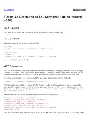 [ Team LiB ]



Recipe 4.7 Generating an SSL Certificate Signing Request
(CSR)

4.7.1 Problem
You want to obtain an SSL certificate from a trusted certifying authority (CA).



4.7.2 Solution
Generate a Certificate Signing Request (CSR):

Red Hat:
$ make -f /usr/share/ssl/certs/Makefile filename.csr

SuSE or other:
$ umask 077
$ openssl req -new -out filename.csr -keyout privkey.pem

and send filename.csr to the CA.



4.7.3 Discussion
You can obtain a certificate for a given service from a well-known Certifying Authority, such as Verisign,
Thawte, or Equifax. This is the simplest way to obtain a certificate, operationally speaking, as it will be
automatically verifiable by many SSL clients. However, this approach costs money and takes time.

To obtain a certificate from a commercial CA, you create a Certificate Signing Request:

$ make -f /usr/share/ssl/certs/Makefile foo.csr

This generates a new RSA key pair in the file foo.key, and a certificate request in foo.csr. You will be
prompted for a passphrase with which to encrypt the private key, which you will need to enter several
times. You must remember this passphrase, or your private key is forever lost and the certificate, when
you get it, will be useless.

openssl will ask you for the components of the certificate subject name:

Country Name (2 letter code) [GB]:
State or Province Name (full name) [Berkshire]:
Locality Name (eg, city) [Newbury]:
Organization Name (eg, company) [My Company Ltd]:
Organizational Unit Name (eg, section) []:
Common Name (eg, your name or your server's hostname) []:
Email Address []:

The most important part is the Common Name. It must be the DNS name with which your clients will be
 