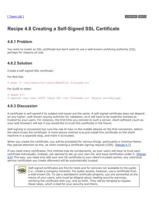 [ Team LiB ]



Recipe 4.8 Creating a Self-Signed SSL Certificate

4.8.1 Problem
You want to create an SSL certificate but don't want to use a well-known certifying authority (CA),
perhaps for reasons of cost.



4.8.2 Solution
Create a self-signed SSL certificate:

For Red Hat:

$ make -f /usr/share/ssl/certs/Makefile filename.crt

For SuSE or other:

$ umask 077
$ openssl req -new -x509 -days 365 -out filename.crt -keyout privkey.pem


4.8.3 Discussion
A certificate is self-signed if its subject and issuer are the same. A self-signed certificate does not depend
on any higher, well-known issuing authority for validation, so it will have to be explicitly marked as
trusted by your users. For instance, the first time you connect to such a server, client software (such as
your web browser) will ask if you would like to trust this certificate in the future.

Self-signing is convenient but runs the risk of man-in-the-middle attacks on the first connection, before
the client trusts the certificate. A more secure method is to pre-install this certificate on the client
machine in a separate step, and mark it as trusted.

When you create the certificate, you will be prompted for various things, particularly a Common Name.
Pay special attention to this, as when creating a certificate signing request (CSR). [Recipe 4.7]

If you need many certificates, this method may be cumbersome, as your users will have to trust each
certificate individually. Instead, use openssl to set up your own CA, and issue certificates under it. [Recipe
4.9] This way, you need only add your one CA certificate to your client's trusted caches; any individual
service certificates you create afterward will be automatically trusted.

                Self-signed certificates are fine for tests and for services not available to the public
                (i.e., inside a company intranet). For public access, however, use a certificate from
                a well-known CA. To use a standalone certificate properly, you are somewhat at the
                mercy of your users, who must be diligent about reading security warnings,
                verifying the certificate with you, and so forth. They will be tempted to bypass
                these steps, which is bad for your security and theirs.
 
