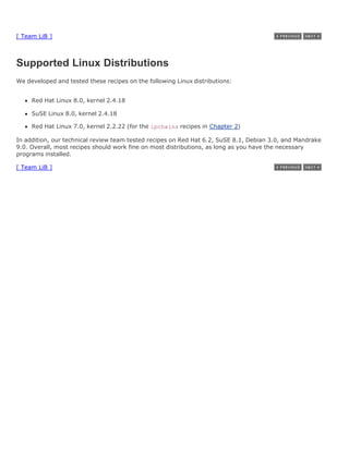 [ Team LiB ]



Supported Linux Distributions
We developed and tested these recipes on the following Linux distributions:


     Red Hat Linux 8.0, kernel 2.4.18

     SuSE Linux 8.0, kernel 2.4.18

     Red Hat Linux 7.0, kernel 2.2.22 (for the ipchains recipes in Chapter 2)

In addition, our technical review team tested recipes on Red Hat 6.2, SuSE 8.1, Debian 3.0, and Mandrake
9.0. Overall, most recipes should work fine on most distributions, as long as you have the necessary
programs installed.

[ Team LiB ]
 
