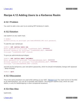 [ Team LiB ]



Recipe 4.12 Adding Users to a Kerberos Realm

4.12.1 Problem
You want to add a new user to an existing MIT Kerberos-5 realm.



4.12.2 Solution
Use kadmin on any realm host:

$ kadmin
Authenticating as principal pat/admin@DOGOOD.ORG with password.

To add the user named joe:

kadmin: ank -policy users joe
Enter password for principal "joe@DOGOOD.ORG": ********
Re-enter password for principal "joe@DOGOOD.ORG": ********
Principal "joe@DOGOOD.ORG" created.

To give joe administrative privileges:

kadmin: ank -policy admin joe/admin
Enter password for principal "joe/admin@DOGOOD.ORG": ********
Re-enter password for principal "joe/admin@DOGOOD.ORG": ********
Principal "joe/admin@DOGOOD.ORG" created.

and tell Joe his temporary user and admin passwords, which he should immediately change with kpasswd
. When finished:

kadmin: quit


4.12.3 Discussion
This is the same procedure we used while setting up your KDC. [Recipe 4.11] You need not be on the KDC
to do administration; you can do it remotely with kadmin. The program kadmin.local, which we used
before, is only for bootstrapping or other exceptional situations.



4.12.4 See Also
kadmin(8).


[ Team LiB ]
 