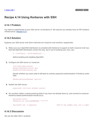 [ Team LiB ]



Recipe 4.14 Using Kerberos with SSH

4.14.1 Problem
You want to authenticate to your SSH server via Kerberos-5. We assume you already have an MIT Kerberos-5
infrastructure. [Recipe 4.11]



4.14.2 Solution
Suppose your SSH server and client machines are myserver and myclient, respectively:


 1. Make sure your OpenSSH distribution is compiled with Kerberos-5 support on both myserver and myclient. The
    Red Hat OpenSSH distribution comes this way, but if you're building your own, use:

          $ ./configure --with-kerberos5 ...

          before building and installing OpenSSH.


 2. Configure the SSH server on myserver:

          /etc/ssh/sshd_config:
          KerberosAuthentication yes
          KerberosTicketCleanup yes

          Decide whether you want sshd to fall back to ordinary password authentication if Kerberos authentication
          fails:

          KerberosOrLocalPasswd [yes|no]


 3. Restart the SSH server:

          myserver# /etc/init.d/sshd restart


 4. On myclient, obtain a ticket-granting ticket if you have not already done so, and connect to myserver via SSH.
    Kerberos-based authentication should occur.

          myclient$ kinit
          Password for username@REALM: ********

          myclient$ ssh -1 myserver                             That's the number one, not a lower-case L



4.14.3 Discussion
We use the older SSH-1 protocol:
 