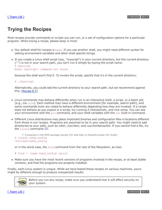 [ Team LiB ]



Trying the Recipes
Most recipes provide commands or scripts you can run, or a set of configuration options for a particular
program. When trying a recipe, please keep in mind:


     Our default shell for recipes is bash. If you use another shell, you might need different syntax for
     setting environment variables and other shell-specific things.

     If you create a Linux shell script (say, "myscript") in your current directory, but the current directory
     (".") is not in your search path, you can't run it simply by typing the script name:
     $ myscript
     bash: myscript: command not found

     because the shell won't find it. To invoke the script, specify that it's in the current directory:

     $ ./myscript

     Alternatively, you could add the current directory to your search path, but we recommend against
     this. [Recipe 9.7]


     Linux commands may behave differently when run in an interactive shell, a script, or a batch job
     (e.g., via cron). Each method may have a different environment (for example, search path), and
     some commands even are coded to behave differently depending how they are invoked. If a recipe
     does not behave as you expect in a script, try running it interactively, and vice versa. You can see
     your environment with the env command, and your shell variables with the set built-in command.

     Different Linux distributions may place important binaries and configuration files in locations different
     from those in our recipes. Programs are assumed to be in your search path. You might need to add
     directories to your path, such as /sbin, /usr/sbin, and /usr/kerberos/bin. If you cannot find a file, try
     the locate command: [1]
          [1]   Contained in the RPM package slocate (for Red Hat) or findutils-locate (for SuSE).
     $ locate sshd.config
     /etc/ssh/sshd_config

     or in the worst case, the find command from the root of the filesystem, as root:

     # find / -name sshd_config -print

     Make sure you have the most recent versions of programs involved in the recipe, or at least stable
     versions, and that the programs are properly installed.

Finally, each Linux system is unique. While we have tested these recipes on various machines, yours
might be different enough to produce unexpected results.

                   Before you run any recipe, make sure you understand how it will affect security on
                   your system.


[ Team LiB ]
 