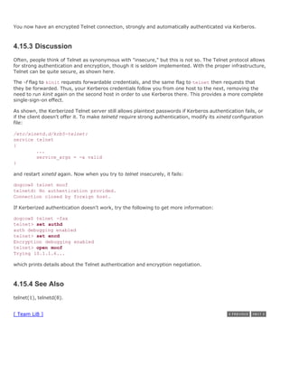 You now have an encrypted Telnet connection, strongly and automatically authenticated via Kerberos.



4.15.3 Discussion
Often, people think of Telnet as synonymous with "insecure," but this is not so. The Telnet protocol allows
for strong authentication and encryption, though it is seldom implemented. With the proper infrastructure,
Telnet can be quite secure, as shown here.

The -f flag to kinit requests forwardable credentials, and the same flag to telnet then requests that
they be forwarded. Thus, your Kerberos credentials follow you from one host to the next, removing the
need to run kinit again on the second host in order to use Kerberos there. This provides a more complete
single-sign-on effect.

As shown, the Kerberized Telnet server still allows plaintext passwords if Kerberos authentication fails, or
if the client doesn't offer it. To make telnetd require strong authentication, modify its xinetd configuration
file:

/etc/xinetd.d/krb5-telnet:
service telnet
{
        ...
        service_args = -a valid
}

and restart xinetd again. Now when you try to telnet insecurely, it fails:

dogcow$ telnet moof
telnetd: No authentication provided.
Connection closed by foreign host.

If Kerberized authentication doesn't work, try the following to get more information:

dogcow$ telnet -fax
telnet> set authd
auth debugging enabled
telnet> set encd
Encryption debugging enabled
telnet> open moof
Trying 10.1.1.6...

which prints details about the Telnet authentication and encryption negotiation.



4.15.4 See Also
telnet(1), telnetd(8).


[ Team LiB ]
 