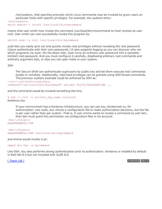 /etc/sudoers, that specifies precisely which Linux commands may be invoked by given users on
     particular hosts with specific privileges. For example, the sudoers entry:
/etc/sudoers:
smith myhost = (root) /usr/local/bin/mycommand

means that user smith may invoke the command /usr/local/bin/mycommand on host myhost as user
root. User smith can now successfully invoke this program by:

smith$ sudo -u root /usr/local/bin/mycommand

sudo lets you easily give out and quickly revoke root privileges without revealing the root password.
(Users authenticate with their own passwords.) It also supports logging so you can discover who ran
which programs via sudo. On the down side, sudo turns an ordinary user password into a (possibly
limited) root password. And you must configure it carefully, disallowing arbitrary root commands and
arbitrary argument lists, or else you can open holes in your system.

SSH

     The Secure Shell can authenticate superusers by public key and let them execute root commands
     locally or remotely. Additionally, restricted privileges can be granted using SSH forced commands.
     The previous sudoers example could be achieved by SSH as:
~root/.ssh/authorized_keys:
command="/usr/local/bin/mycommand" ssh-dss fky7Dj7bGYxdHRYuHN ...

and the command would be invoked something like this:

$ ssh -l root -i private_key_name localhost
Kerberos ksu

     If your environment has a Kerberos infrastructure, you can use ksu, Kerberized su, for
     authorization. Like sudo, ksu checks a configuration file to make authorization decisions, but the file
     is per user rather than per system. That is, if user emma wants to invoke a command as user ben,
     then ben must grant this permission via configuration files in his account:
~ben/.k5login:
emma@EXAMPLE.COM

~ben/.k5users:
emma@EXAMPLE.COM /usr/local/bin/mycommand

and emma would invoke it as:

emma$ ksu ben -e mycommand

Like SSH, ksu also performs strong authentication prior to authorization. Kerberos is installed by default
in Red Hat 8.0 but not included with SuSE 8.0.

[ Team LiB ]
 
