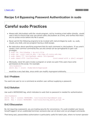 [ Team LiB ]



Recipe 5.4 Bypassing Password Authentication in sudo


Careful sudo Practices
     Always edit /etc/sudoers with the visudo program, not by invoking a text editor directly. visudo
     uses a lock to ensure that only one person edits /etc/sudoers at a time, and verifies that there
     are no syntax errors before the file is saved.

     Never permit the following programs to be invoked with root privileges by sudo: su, sudo,
     visudo, any shell, and any program having a shell escape.

     Be meticulous about specifying argument lists for each command in /etc/sudoers. If you aren't
     careful, even common commands like cat and chmod can be springboards to gain root
     privileges:
     $ sudo cat /etc/shadow > my.evil.file
     $ sudo cat ~root/.ssh/id_dsa > my.copy.of.roots.ssh.key
     $ sudo chmod 777 /etc/passwd; emacs /etc/passwd
     $ sudo chmod 4755 /usr/bin/less                        (root-owned with a shell escape)

     Obviously, never let users invoke a program or script via sudo if the users have write
     permissions to the script. For example:
     /etc/sudoers:
     smith ALL = (root) /home/smith/myprogram

     would be a very bad idea, since smith can modify myprogram arbitrarily.


5.4.1 Problem
You want one user to run a command as another user without supplying a password.



5.4.2 Solution
Use sudo's NOPASSWD tag, which indicates to sudo that no password is needed for authentication:

/etc/sudoers:
smith ALL = (jones) NOPASSWD: /usr/local/bin/mycommand args
smith ALL = (root) NOPASSWD: /usr/local/bin/my_batch_script ""


5.4.3 Discussion
By not requiring a password, you are trading security for convenience. If a sudo-enabled user leaves
herself logged in at an unattended terminal, someone else can sit down and run privileged commands.

That being said, passwordless authorization is particularly useful for batch jobs, where no human operator
 