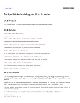 [ Team LiB ]



Recipe 5.6 Authorizing per Host in sudo

5.6.1 Problem
You want to allow a user authorization privileges only on certain machines.



5.6.2 Solution
First, define a list of machines:

/etc/sudoers:
Host_Alias SAFE_HOSTS = avocado, banana, cherry

Let smith run a program as jones on these machines:

smith    SAFE_HOSTS = (jones) /usr/local/bin/mycommand

Let smith run all programs as jones on these machines:

smith    SAFE_HOSTS = (jones) ALL

As an alternative, you can define a netgroup, in the /etc/netgroup file:

safe-hosts (avocado,-,-) (banana,-,-) (cherry,-,-)

Then use the netgroup in the /etc/sudoers file, with the "+" prefix:

Host_Alias     SAFE_HOSTS = +safe-hosts

You can also use the netgroup in place of the host alias:

smith    +safe_hosts = (jones) ALL


5.6.3 Discussion
This recipe assumes you have centralized your sudo configuration: the same sudoers file on all your
computers. If not, you could grant per-machine privileges by installing a different sudoers file on each
machine.

Netgroups can be useful for centralization if they are implemented as a shared NIS database. In that
case, you can update the machines in netgroups without changing your /etc/sudoers files.

The host alias is optional but helpful for organizing your sudoers file, so you needn't retype the set of
hostnames repeatedly.

As another example, you could let users administer their own machines but not others:

/etc/sudoers:
bob bobs_machine = ALL
 
