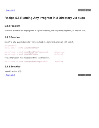 [ Team LiB ]



Recipe 5.8 Running Any Program in a Directory via sudo

5.8.1 Problem
Authorize a user to run all programs in a given directory, but only those programs, as another user.



5.8.2 Solution
Specify a fully-qualified directory name instead of a command, ending it with a slash:

/etc/sudoers:
smith ALL = (root) /usr/local/bin/

smith$ sudo -u root /usr/local/bin/mycommand                 Authorized
smith$ sudo -u root /usr/bin/emacs                           Rejected

This authorization does not descend into subdirectories.

smith$ sudo -u root /usr/local/bin/gnu/emacs                 Rejected


5.8.3 See Also
sudo(8), sudoers(5).

[ Team LiB ]
 
