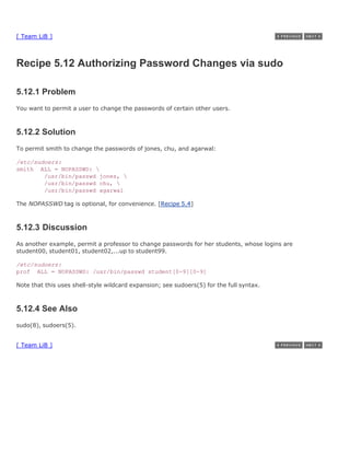 [ Team LiB ]



Recipe 5.12 Authorizing Password Changes via sudo

5.12.1 Problem
You want to permit a user to change the passwords of certain other users.



5.12.2 Solution
To permit smith to change the passwords of jones, chu, and agarwal:

/etc/sudoers:
smith ALL = NOPASSWD: 
        /usr/bin/passwd jones, 
        /usr/bin/passwd chu, 
        /usr/bin/passwd agarwal

The NOPASSWD tag is optional, for convenience. [Recipe 5.4]



5.12.3 Discussion
As another example, permit a professor to change passwords for her students, whose logins are
student00, student01, student02,...up to student99.

/etc/sudoers:
prof ALL = NOPASSWD: /usr/bin/passwd student[0-9][0-9]

Note that this uses shell-style wildcard expansion; see sudoers(5) for the full syntax.



5.12.4 See Also
sudo(8), sudoers(5).


[ Team LiB ]
 