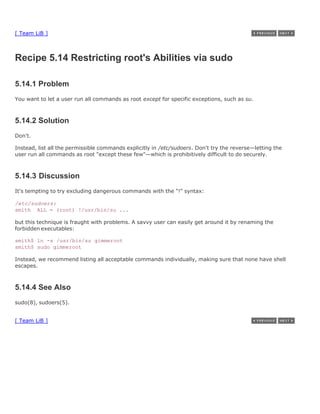 [ Team LiB ]



Recipe 5.14 Restricting root's Abilities via sudo

5.14.1 Problem
You want to let a user run all commands as root except for specific exceptions, such as su.



5.14.2 Solution
Don't.

Instead, list all the permissible commands explicitly in /etc/sudoers. Don't try the reverse—letting the
user run all commands as root "except these few"—which is prohibitively difficult to do securely.



5.14.3 Discussion
It's tempting to try excluding dangerous commands with the "!" syntax:

/etc/sudoers:
smith ALL = (root) !/usr/bin/su ...

but this technique is fraught with problems. A savvy user can easily get around it by renaming the
forbidden executables:

smith$ ln -s /usr/bin/su gimmeroot
smith$ sudo gimmeroot

Instead, we recommend listing all acceptable commands individually, making sure that none have shell
escapes.



5.14.4 See Also
sudo(8), sudoers(5).


[ Team LiB ]
 