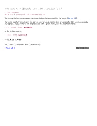 Call the script /usr/local/bin/sshd-restart and let users invoke it via sudo:

# /etc/sudoers:
smith ALL = /usr/local/bin/sshd-restart ""

The empty double-quotes prevent arguments from being passed to the script. [Recipe 5.9]

Our script carefully signals only the parent sshd process, not its child processes for SSH sessions already
in progress. If you prefer to kill all processes with a given name, use the pidof command:

# kill -USR1 `pidof mycommand`

or the skill command:

# skill -USR1 mycommand


5.15.4 See Also
kill(1), proc(5), pidof(8), skill(1), readlink(1).

[ Team LiB ]
 