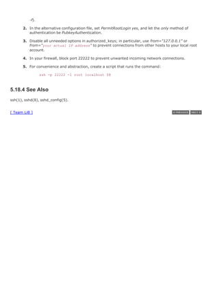 1.
           -f).

      2. In the alternative configuration file, set PermitRootLogin yes, and let the only method of
         authentication be PubkeyAuthentication.

      3. Disable all unneeded options in authorized_keys; in particular, use from="127.0.0.1" or
         from="your actual IP address" to prevent connections from other hosts to your local root
         account.

      4. In your firewall, block port 22222 to prevent unwanted incoming network connections.

      5. For convenience and abstraction, create a script that runs the command:

                  ssh -p 22222 -l root localhost $@



5.18.4 See Also
ssh(1), sshd(8), sshd_config(5).


[ Team LiB ]
 