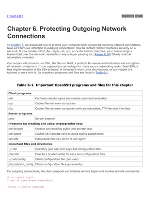[ Team LiB ]




Chapter 6. Protecting Outgoing Network
Connections
In Chapter 3, we discussed how to protect your computer from unwanted incoming network connections.
Now we'll turn our attention to outgoing connections: how to contact remote machines securely on a
network. If you naively telnet, ftp, rlogin, rsh, rcp, or cvs to another machine, your password gets
transmitted over the network, available to any snooper passing by. [Recipe 9.19] Clearly a better
alternative is needed.

Our recipes will primarily use SSH, the Secure Shell, a protocol for secure authentication and encryption
of network connections. It's an appropriate technology for many secure networking tasks. OpenSSH, a
free implementation of the SSH protocol, is included in most Linux distributions, so our recipes are
tailored to work with it. Its important programs and files are listed in Table 6-1.



       Table 6-1. Important OpenSSH programs and files for this chapter

Client programs

ssh                   Performs remote logins and remote command execution
scp                   Copies files between computers
sftp                  Copies files between computers with an interactive, FTP-like user interface

Server programs
sshd                  Server daemon
Programs for creating and using cryptographic keys
ssh-keygen            Creates and modifies public and private keys
ssh-agent             Caches SSH private keys to avoid typing passphrases

ssh-add               Manipulates the key cache of ssh-agent
Important files and directories
~/.ssh                Directory (per user) for keys and configuration files
/etc/ssh              Directory (systemwide) for keys and configuration files
~/.ssh/config         Client configuration file (per user)
/etc/ssh/ssh_config Client configuration file (systemwide)

For outgoing connections, the client program ssh initiates remote logins and invokes remote commands:

Do a remote login:
$ ssh -l remoteuser remotehost

Invoke a remote command:
 