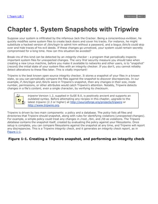 [ Team LiB ]




Chapter 1. System Snapshots with Tripwire
Suppose your system is infiltrated by the infamous Jack the Cracker. Being a conscientious evildoer, he
quickly modifies some system files to create back doors and cover his tracks. For instance, he might
substitute a hacked version of /bin/login to admit him without a password, and a bogus /bin/ls could skip
over and hide traces of his evil deeds. If these changes go unnoticed, your system could remain secretly
compromised for a long time. How can this situation be avoided?

Break-ins of this kind can be detected by an integrity checker : a program that periodically inspects
important system files for unexpected changes. The very first security measure you should take when
creating a new Linux machine, before you make it available to networks and other users, is to "snapshot"
(record) the initial state of your system files with an integrity checker. If you don't, you cannot reliably
detect alterations to these files later. This is vitally important!

Tripwire is the best known open source integrity checker. It stores a snapshot of your files in a known
state, so you can periodically compare the files against the snapshot to discover discrepancies. In our
example, if /bin/login and /bin/ls were in Tripwire's snapshot, then any changes in their size, inode
number, permissions, or other attributes would catch Tripwire's attention. Notably, Tripwire detects
changes in a file's content, even a single character, by verifying its checksum.

                tripwire Version 1.2, supplied in SuSE 8.0, is positively ancient and supports an
                outdated syntax. Before attempting any recipes in this chapter, upgrade to the
                latest tripwire (2.3 or higher) at http://sourceforge.org/projects/tripwire or
                http://www.tripwire.org.

Tripwire is driven by two main components: a policy and a database. The policy lists all files and
directories that Tripwire should snapshot, along with rules for identifying violations (unexpected changes).
For example, a simple policy could treat any changes in /root, /bin, and /lib as violations. The Tripwire
database contains the snapshot itself, created by evaluating the policy against your filesystems. Once
setup is complete, you can compare filesystems against the snapshot at any time, and Tripwire will report
any discrepancies. This is a Tripwire integrity check, and it generates an integrity check report, as in
Figure 1-1.

Figure 1-1. Creating a Tripwire snapshot, and performing an integrity check
 