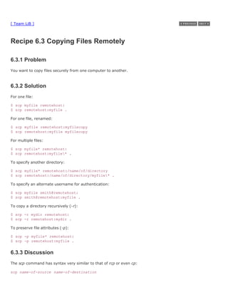 [ Team LiB ]



Recipe 6.3 Copying Files Remotely

6.3.1 Problem
You want to copy files securely from one computer to another.



6.3.2 Solution
For one file:

$ scp myfile remotehost:
$ scp remotehost:myfile .

For one file, renamed:

$ scp myfile remotehost:myfilecopy
$ scp remotehost:myfile myfilecopy

For multiple files:

$ scp myfile* remotehost:
$ scp remotehost:myfile* .

To specify another directory:

$ scp myfile* remotehost:/name/of/directory
$ scp remotehost:/name/of/directory/myfile* .

To specify an alternate username for authentication:

$ scp myfile smith@remotehost:
$ scp smith@remotehost:myfile .

To copy a directory recursively (-r):

$ scp -r mydir remotehost:
$ scp -r remotehost:mydir .

To preserve file attributes (-p):

$ scp -p myfile* remotehost:
$ scp -p remotehost:myfile .


6.3.3 Discussion
The scp command has syntax very similar to that of rcp or even cp:

scp name-of-source name-of-destination
 