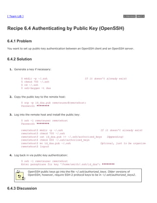 [ Team LiB ]



Recipe 6.4 Authenticating by Public Key (OpenSSH)

6.4.1 Problem
You want to set up public-key authentication between an OpenSSH client and an OpenSSH server.



6.4.2 Solution

 1. Generate a key if necessary:


          $    mkdir -p ~/.ssh                             If it doesn't already exist
          $    chmod 700 ~/.ssh
          $    cd ~/.ssh
          $    ssh-keygen -t dsa


 2. Copy the public key to the remote host:

          $ scp -p id_dsa.pub remoteuser@remotehost:
          Password: ********


 3. Log into the remote host and install the public key:

          $ ssh -l remoteuser remotehost
          Password: ********

          remotehost$    mkdir -p ~/.ssh                        If it doesn't already exist
          remotehost$    chmod 700 ~/.ssh
          remotehost$    cat id_dsa.pub >> ~/.ssh/authorized_keys   (Appending)
          remotehost$    chmod 600 ~/.ssh/authorized_keys
          remotehost$    mv id_dsa.pub ~/.ssh                   Optional, just to be organized
          remotehost$    logout


 4. Log back in via public-key authentication:

          $ ssh -l remoteuser remotehost
          Enter passphrase for key '/home/smith/.ssh/id_dsa': ********

                 OpenSSH public keys go into the file ~/.ssh/authorized_keys. Older versions of
                 OpenSSH, however, require SSH-2 protocol keys to be in ~/.ssh/authorized_keys2.




6.4.3 Discussion
 