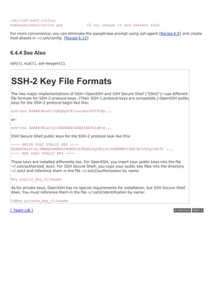 /etc/ssh/sshd_config:
PubkeyAuthentication yes                  If no, change it and restart sshd

For more convenience, you can eliminate the passphrase prompt using ssh-agent [Recipe 6.9] and create
host aliases in ~/.ssh/config. [Recipe 6.12]



6.4.4 See Also
ssh(1), scp(1), ssh-keygen(1).




SSH-2 Key File Formats
The two major implementations of SSH—OpenSSH and SSH Secure Shell ("SSH2")—use different
file formats for SSH-2 protocol keys. (Their SSH-1 protocol keys are compatible.) OpenSSH public
keys for the SSH-2 protocol begin like this:

ssh-dss A9AAB3NzaC1iGMqHpSCEliaouBun8FF9t8p...

or:

ssh-rsa AAAAB3NzaC1yc2EAAAABIwAAAIEA3DIqRox...

SSH Secure Shell public keys for the SSH-2 protocol look like this:

---- BEGIN SSH2 PUBLIC KEY ----
AAAAB3NzaC1kc3MAAACBAM4a2KKBE6zhPBgRx4q6Dbjxo5hXNKNWYIGkX/W/k5PqcCH0J6 ...
---- END SSH2 PUBLIC KEY ----

These keys are installed differently too. For OpenSSH, you insert your public keys into the file
~/.ssh/authorized_keys. For SSH Secure Shell, you copy your public key files into the directory
~/.ssh2 and reference them in the file ~/.ssh2/authorization by name:

Key public_key_filename

As for private keys, OpenSSH has no special requirements for installation, but SSH Secure Shell
does. You must reference them in the file ~/.ssh2/identification by name:

IdKey private_key_filename

[ Team LiB ]
 
