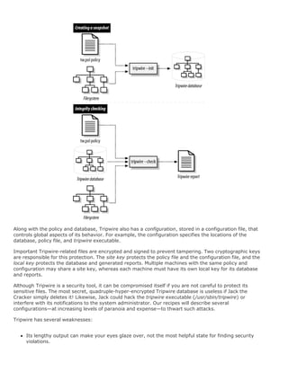 Along with the policy and database, Tripwire also has a configuration, stored in a configuration file, that
controls global aspects of its behavior. For example, the configuration specifies the locations of the
database, policy file, and tripwire executable.
Important Tripwire-related files are encrypted and signed to prevent tampering. Two cryptographic keys
are responsible for this protection. The site key protects the policy file and the configuration file, and the
local key protects the database and generated reports. Multiple machines with the same policy and
configuration may share a site key, whereas each machine must have its own local key for its database
and reports.
Although Tripwire is a security tool, it can be compromised itself if you are not careful to protect its
sensitive files. The most secret, quadruple-hyper-encrypted Tripwire database is useless if Jack the
Cracker simply deletes it! Likewise, Jack could hack the tripwire executable (/usr/sbin/tripwire) or
interfere with its notifications to the system administrator. Our recipes will describe several
configurations—at increasing levels of paranoia and expense—to thwart such attacks.
Tripwire has several weaknesses:
Its lengthy output can make your eyes glaze over, not the most helpful state for finding security
violations.