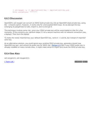 $ ssh-keygen -y -f imported-ssh2-key > imported-ssh2-key.pub
          Enter passphrase: ********



6.6.3 Discussion
OpenSSH's ssh-keygen can convert an SSH2-style private key into an OpenSSH-style private key, using
the -i (import) option; however, it works only for unencrypted SSH2 keys. So we decrypt the key
(changing its passphrase to null), import it, and re-encrypt it.

This technique involves some risk, since your SSH2 private key will be unencrypted on disk for a few
moments. If this concerns you, perform steps 2-3 on a secure machine with no network connection (say,
a laptop). Then burn the laptop.

To make the newly imported key your default OpenSSH key, name it ~/.ssh/id_dsa instead of imported-
ssh2-key.

As an alternative solution, you could ignore your existing SSH2 private key, generate a brand new
OpenSSH key pair, and convert its public key for SSH2 use. [Recipe 6.5] But if your SSH2 public key is
already installed on many remote sites, it might make sense to import and reuse the SSH2 private key.



6.6.4 See Also
ssh-keygen(1), ssh-keygen2(1).

[ Team LiB ]
 