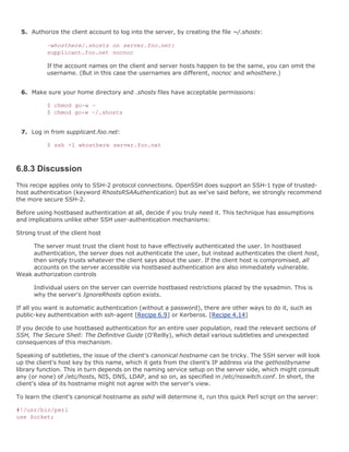5. Authorize the client account to log into the server, by creating the file ~/.shosts:

           ~whosthere/.shosts on server.foo.net:
           supplicant.foo.net nocnoc

           If the account names on the client and server hosts happen to be the same, you can omit the
           username. (But in this case the usernames are different, nocnoc and whosthere.)


 6. Make sure your home directory and .shosts files have acceptable permissions:

           $ chmod go-w ~
           $ chmod go-w ~/.shosts


 7. Log in from supplicant.foo.net:

           $ ssh -l whosthere server.foo.net



6.8.3 Discussion
This recipe applies only to SSH-2 protocol connections. OpenSSH does support an SSH-1 type of trusted-
host authentication (keyword RhostsRSAAuthentication) but as we've said before, we strongly recommend
the more secure SSH-2.

Before using hostbased authentication at all, decide if you truly need it. This technique has assumptions
and implications unlike other SSH user-authentication mechanisms:

Strong trust of the client host

     The server must trust the client host to have effectively authenticated the user. In hostbased
     authentication, the server does not authenticate the user, but instead authenticates the client host,
     then simply trusts whatever the client says about the user. If the client host is compromised, all
     accounts on the server accessible via hostbased authentication are also immediately vulnerable.
Weak authorization controls

      Individual users on the server can override hostbased restrictions placed by the sysadmin. This is
      why the server's IgnoreRhosts option exists.

If all you want is automatic authentication (without a password), there are other ways to do it, such as
public-key authentication with ssh-agent [Recipe 6.9] or Kerberos. [Recipe 4.14]

If you decide to use hostbased authentication for an entire user population, read the relevant sections of
SSH, The Secure Shell: The Definitive Guide (O'Reilly), which detail various subtleties and unexpected
consequences of this mechanism.

Speaking of subtleties, the issue of the client's canonical hostname can be tricky. The SSH server will look
up the client's host key by this name, which it gets from the client's IP address via the gethostbyname
library function. This in turn depends on the naming service setup on the server side, which might consult
any (or none) of /etc/hosts, NIS, DNS, LDAP, and so on, as specified in /etc/nsswitch.conf. In short, the
client's idea of its hostname might not agree with the server's view.

To learn the client's canonical hostname as sshd will determine it, run this quick Perl script on the server:

#!/usr/bin/perl
use Socket;
 