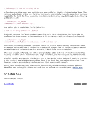 $ ssh-keygen -t dsa -f batchkey -N ""

A forced command is a server-side restriction on a given public key listed in ~/.ssh/authorized_keys. When
someone authenticates by that key, the forced command is automatically invoked in place of any command
supplied by the client. So, if you associate a forced command with a key (say, batchkey) with the following
public component:

~/.ssh/authorized_keys:
command="/bin/who" ssh-dss key...

and a client tries to invoke (say) /bin/ls via this key:

$ ssh -i batchkey remotehost /bin/ls

the forced command /bin/who is invoked instead. Therefore, you prevent the key from being used for
unplanned purposes. You can further restrict use of this key by source address using the from keyword:

~/.ssh/authorized_keys:
command="/bin/who",from="client.example.com" ssh-dss key...

Additionally, disable any unneeded capabilities for this key, such as port forwarding, X forwarding, agent
forwarding, and the allocation of pseudo-ttys for interactive sessions. The key options no-port-forwarding,
no-X11-forwarding, no-agent-forwarding, and no-pty, respectively, perform these jobs.

Make sure you edit authorized_keys with an appropriate text editor that does not blindly insert newlines.
Your key and all its options must remain on a single line of text, with no whitespace around the commas.

Carefully consider whether to include plaintext keys in your regular system backups. If you do include them,
a thief need only steal a backup tape to obtain them. If you don't, then you risk losing them, but if new
keys can easily be generated and installed, perhaps this is an acceptable tradeoff.

Finally, store plaintext keys only on local disks, not insecurely shared volumes such as NFS partitions.
Otherwise their unencrypted contents will travel over the network and risk interception. [Recipe 9.19]



6.10.4 See Also
ssh-keygen(1), sshd(1).


[ Team LiB ]
 