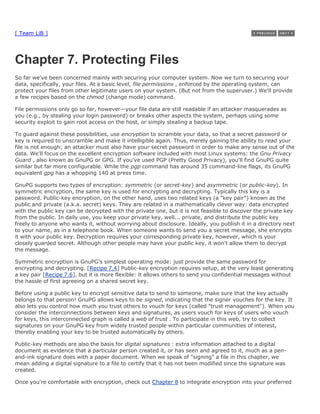 [ Team LiB ]




Chapter 7. Protecting Files
So far we've been concerned mainly with securing your computer system. Now we turn to securing your
data, specifically, your files. At a basic level, file permissions , enforced by the operating system, can
protect your files from other legitimate users on your system. (But not from the superuser.) We'll provide
a few recipes based on the chmod (change mode) command.

File permissions only go so far, however—your file data are still readable if an attacker masquerades as
you (e.g., by stealing your login password) or breaks other aspects the system, perhaps using some
security exploit to gain root access on the host, or simply stealing a backup tape.

To guard against these possibilities, use encryption to scramble your data, so that a secret password or
key is required to unscramble and make it intelligible again. Thus, merely gaining the ability to read your
file is not enough; an attacker must also have your secret password in order to make any sense out of the
data. We'll focus on the excellent encryption software included with most Linux systems: the Gnu Privacy
Guard , also known as GnuPG or GPG. If you've used PGP (Pretty Good Privacy), you'll find GnuPG quite
similar but far more configurable. While the pgp command has around 35 command-line flags, its GnuPG
equivalent gpg has a whopping 140 at press time.

GnuPG supports two types of encryption: symmetric (or secret-key) and asymmetric (or public-key). In
symmetric encryption, the same key is used for encrypting and decrypting. Typically this key is a
password. Public-key encryption, on the other hand, uses two related keys (a "key pair") known as the
public and private (a.k.a. secret) keys. They are related in a mathematically clever way: data encrypted
with the public key can be decrypted with the private one, but it is not feasible to discover the private key
from the public. In daily use, you keep your private key, well... private, and distribute the public key
freely to anyone who wants it, without worrying about disclosure. Ideally, you publish it in a directory next
to your name, as in a telephone book. When someone wants to send you a secret message, she encrypts
it with your public key. Decryption requires your corresponding private key, however, which is your
closely guarded secret. Although other people may have your public key, it won't allow them to decrypt
the message.

Symmetric encryption is GnuPG's simplest operating mode: just provide the same password for
encrypting and decrypting. [Recipe 7.4] Public-key encryption requires setup, at the very least generating
a key pair [Recipe 7.6], but it is more flexible: it allows others to send you confidential messages without
the hassle of first agreeing on a shared secret key.

Before using a public key to encrypt sensitive data to send to someone, make sure that the key actually
belongs to that person! GnuPG allows keys to be signed, indicating that the signer vouches for the key. It
also lets you control how much you trust others to vouch for keys (called "trust management"). When you
consider the interconnections between keys and signatures, as users vouch for keys of users who vouch
for keys, this interconnected graph is called a web of trust . To participate in this web, try to collect
signatures on your GnuPG key from widely trusted people within particular communities of interest,
thereby enabling your key to be trusted automatically by others.

Public-key methods are also the basis for digital signatures : extra information attached to a digital
document as evidence that a particular person created it, or has seen and agreed to it, much as a pen-
and-ink signature does with a paper document. When we speak of "signing" a file in this chapter, we
mean adding a digital signature to a file to certify that it has not been modified since the signature was
created.

Once you're comfortable with encryption, check out Chapter 8 to integrate encryption into your preferred
 