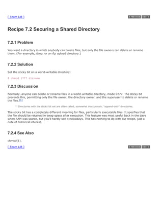 [ Team LiB ]



Recipe 7.2 Securing a Shared Directory

7.2.1 Problem
You want a directory in which anybody can create files, but only the file owners can delete or rename
them. (For example, /tmp, or an ftp upload directory.)



7.2.2 Solution
Set the sticky bit on a world-writable directory:

$ chmod 1777 dirname


7.2.3 Discussion
Normally, anyone can delete or rename files in a world-writable directory, mode 0777. The sticky bit
prevents this, permitting only the file owner, the directory owner, and the superuser to delete or rename
the files.[1]
     [1]   Directories with the sticky bit set are often called, somewhat inaccurately, "append-only" directories.

The sticky bit has a completely different meaning for files, particularly executable files. It specifies that
the file should be retained in swap space after execution. This feature was most useful back in the days
when RAM was scarce, but you'll hardly see it nowadays. This has nothing to do with our recipe, just a
note of historical interest.



7.2.4 See Also
chmod(1).

[ Team LiB ]
 