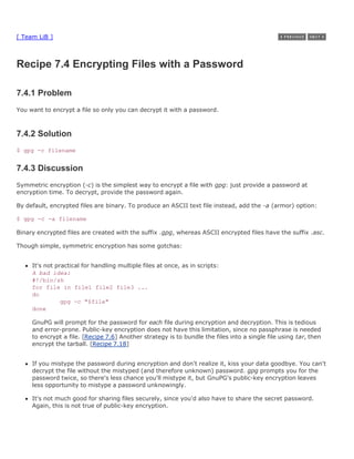 [ Team LiB ]



Recipe 7.4 Encrypting Files with a Password

7.4.1 Problem
You want to encrypt a file so only you can decrypt it with a password.



7.4.2 Solution
$ gpg -c filename


7.4.3 Discussion
Symmetric encryption (-c) is the simplest way to encrypt a file with gpg: just provide a password at
encryption time. To decrypt, provide the password again.

By default, encrypted files are binary. To produce an ASCII text file instead, add the -a (armor) option:

$ gpg -c -a filename

Binary encrypted files are created with the suffix .gpg, whereas ASCII encrypted files have the suffix .asc.

Though simple, symmetric encryption has some gotchas:


     It's not practical for handling multiple files at once, as in scripts:
     A bad idea:
     #!/bin/sh
     for file in file1 file2 file3 ...
     do
                gpg -c "$file"
     done

     GnuPG will prompt for the password for each file during encryption and decryption. This is tedious
     and error-prone. Public-key encryption does not have this limitation, since no passphrase is needed
     to encrypt a file. [Recipe 7.6] Another strategy is to bundle the files into a single file using tar, then
     encrypt the tarball. [Recipe 7.18]


     If you mistype the password during encryption and don't realize it, kiss your data goodbye. You can't
     decrypt the file without the mistyped (and therefore unknown) password. gpg prompts you for the
     password twice, so there's less chance you'll mistype it, but GnuPG's public-key encryption leaves
     less opportunity to mistype a password unknowingly.

     It's not much good for sharing files securely, since you'd also have to share the secret password.
     Again, this is not true of public-key encryption.
 