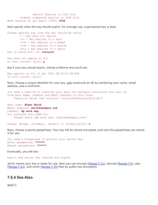 default keysize is 1024 bits
        highest suggested keysize is 2048 bits
What keysize do you want? (1024) 2048

Next specify when the key should expire. For average use, a permanent key is best:

Please specify how long the key should be valid.
        0 = key does not expire
        <n> = key expires in n days
        <n>w = key expires in n weeks
        <n>m = key expires in n months
        <n>y = key expires in n years
Key is valid for? (0) <return>

Key does not expire at all
Is this correct (y/n)? y

But if your key should expire, choose a lifetime and you'll see:

Key expires at Fri 19 Apr 2002 08:32:24 PM EDT
Is this correct (y/n)?

Next, choose a unique identifier for your key. gpg constructs an ID by combining your name, email
address, and a comment.

You need a User-ID to identify your key; the software constructs the user id
from Real Name, Comment and Email Address in this form:
    "Heinrich Heine (Der Dichter) <heinrichh@duesseldorf.de>"

Real name: Shawn Smith
Email address: smith@example.com
Comment: My work key
You selected this USER-ID:
    "Shawn Smith (My work key) <smith@example.com>"

Change (N)ame, (C)omment, (E)mail or (O)kay/(Q)uit? o

Next, choose a secret passphrase. Your key will be stored encrypted, and only this passphrase can unlock
it for use.

You need a Passphrase to protect your secret key.
Enter passphrase: ******
Repeat passphrase: ******

Eventually, you will see:

public and secret key created and signed.

which means your key is ready for use. Now you can encrypt [Recipe 7.11], decrypt [Recipe 7.5], sign
[Recipe 7.12], and verify [Recipe 7.15] files by public-key encryption.



7.6.4 See Also
gpg(1).
 