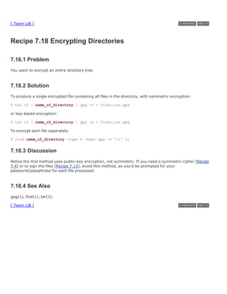 [ Team LiB ]



Recipe 7.18 Encrypting Directories

7.18.1 Problem
You want to encrypt an entire directory tree.



7.18.2 Solution
To produce a single encrypted file containing all files in the directory, with symmetric encryption:

$ tar cf - name_of_directory | gpg -c > files.tar.gpg

or key-based encryption:

$ tar cf - name_of_directory | gpg -e > files.tar.gpg

To encrypt each file separately:

$ find name_of_directory -type f -exec gpg -e '{}' ;


7.18.3 Discussion
Notice the find method uses public-key encryption, not symmetric. If you need a symmetric cipher [Recipe
7.4] or to sign the files [Recipe 7.13], avoid this method, as you'd be prompted for your
password/passphrase for each file processed.



7.18.4 See Also
gpg(1), find(1), tar(1).

[ Team LiB ]
 