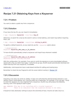 [ Team LiB ]



Recipe 7.21 Obtaining Keys from a Keyserver

7.21.1 Problem
You want to obtain a public key from a keyserver.



7.21.2 Solution
If you have the key ID, you can import it immediately:

$ gpg --keyserver keyserver --recv-keys key_ID

Otherwise, to search for a key by the owner's name or email address, and match keys before importing
them, use:

$ gpg --keyserver keyserver --search-keys string_to_match

To specify a default keyserver, so you need not use the --keyserver option above:

 ~/.gnupg/options:
keyserver keyserver_DNS_name_or_IP_address

To have GnuPG automatically contact a keyserver and import keys whenever needed:

 ~/.gnupg/options:
keyserver keyserver_DNS_name_or_IP_address
keyserver-options auto-key-retrieve

With this configuration, for example, if you were to verify the signature on some downloaded software
signed with a key you didn't have (gpg —verify foo.tar.gz.sig), GnuPG would automatically download and
import that key from your keyserver, if available.

Additionally, most keyservers have a web-based interface for adding and locating keys.

Remember to check the key fingerprint with the owner before trusting it. [Recipe 7.9]



7.21.3 Discussion
Importing a key does not verify its validity—it does not verify that the claimed binding between a user
identity (name, email address, etc.) and the public key is legitimate. For example, if you use gpg —verify
to check the signature of a key imported from a keyserver, GnuPG may still produce the following
warning, even if the signature itself is good:

gpg: WARNING: This key is not certified with a trusted signature!
gpg:          There is no indication that the signature belongs to the owner.

A keyserver does absolutely nothing to assure the ownership of keys. Anyone can add a key to a
 