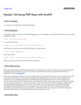 [ Team LiB ]



Recipe 7.26 Using PGP Keys with GnuPG

7.26.1 Problem
You want to use PGP keys in GnuPG operations.



7.26.2 Solution
Using PGP, export your key to a file called pgpkey.asc. For example, using freeware PGP 6.5.8, you export
a public key with:

$ pgp -kxa my_key pgpkey.asc

or a private key with:

$ pgp -kxa my_key pgpkey.asc my_secret_keyring.skr

Then import the key into your GnuPG keyring. For public keys:

$ gpg --import pgpkey.asc

For private keys:

$ gpg --import --allow-secret-key-import pgpkey.asc

Now you can use the key in normal GnuPG operations.



7.26.3 Discussion
Keys are really abstract mathematical objects; this recipe simply converts a key from one representation
to another so that GnuPG can use it. It's similar to converting an SSH key between the SSH2 and
OpenSSH formats. [Recipe 6.6]

Once you've imported a PGP key into your GPG keyring, this doesn't mean you can interoperate with PGP
in all ways using this key. Many versions of PGP have appeared over the years, before and after the
emergence of the OpenPGP standard, and GPG does not interoperate with every one. Suppose you
convert your friend's old PGP public key for use with GPG via this recipe. Now you can encrypt a message
to her, using her public key... but can she read it? Only if her version of PGP is capable of reading and
decrypting GPG messages, and not all can. Conversely, you may not be able to read old messages
encrypted with the PGP software—for example, some versions of PGP use the IDEA cipher for data
encryption, which GPG does not use because it is patented. Make sure you share a few test messages
with your friend before encrypting something truly important for her.



7.26.4 See Also
 
