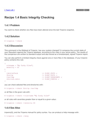 [ Team LiB ]



Recipe 1.4 Basic Integrity Checking

1.4.1 Problem
You want to check whether any files have been altered since the last Tripwire snapshot.



1.4.2 Solution
# tripwire --check


1.4.3 Discussion
This command is the lifeblood of Tripwire: has your system changed? It compares the current state of
your filesystem against the Tripwire database, according to the rules in your active policy. The results of
the comparison are written to standard output and also stored as a timestamped, signed Tripwire report.

You can also perform a limited integrity check against one or more files in the database. If your tripwire
policy contains this rule:

(
    rulename = "My funky files",
    severity = 50
)
{
    /sbin/e2fsck                                 ->   $(SEC_CRIT) ;
    /bin/cp                                      ->   $(SEC_CRIT) ;
    /usr/tmp                                     ->   $(SEC_INVARIANT) ;
    /etc/csh.cshrc                               ->   $(SEC_CONFIG) ;
}

you can check selected files and directories with:

# tripwire --check /bin/cp /usr/tmp

or all files in the given rule with:

# tripwire --check --rule-name "My funky files"

or all rules with severities greater than or equal to a given value:

# tripwire --check --severity 40


1.4.4 See Also
tripwire(8), and the Tripwire manual for policy syntax. You can produce a help message with:

$ tripwire --check --help
 