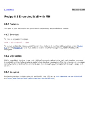 [ Team LiB ]



Recipe 8.8 Encrypted Mail with MH

8.8.1 Problem
You want to send and receive encrypted email conveniently with the MH mail handler.



8.8.2 Solution
To view an encrypted message:

show | gpg --decrypt | less

To encrypt and send a message, use the encryption features of your text editor, such as emacs [Recipe
8.1] or vim [Recipe 8.2]. Care must be taken so that only the message body, not the header, gets
encrypted.



8.8.3 Discussion
MH (or more likely found on Linux, nmh ) differs from most mailers in that each mail-handling command
is invoked from the shell prompt and reads/writes standard input/output. Therefore, to decrypt a message
normally displayed by the show command, pipe show through gpg, then optionally through a pager such
as less.



8.8.4 See Also
Further instructions for integrating MH and GnuPG (and PGP) are at http://www.tac.nyc.ny.us/mail/mh
and http://www.faqs.org/faqs/mail/mh-faq/part1/section-68.html.
 