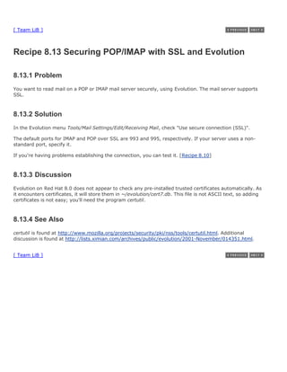 [ Team LiB ]



Recipe 8.13 Securing POP/IMAP with SSL and Evolution

8.13.1 Problem
You want to read mail on a POP or IMAP mail server securely, using Evolution. The mail server supports
SSL.



8.13.2 Solution
In the Evolution menu Tools/Mail Settings/Edit/Receiving Mail, check "Use secure connection (SSL)".

The default ports for IMAP and POP over SSL are 993 and 995, respectively. If your server uses a non-
standard port, specify it.

If you're having problems establishing the connection, you can test it. [Recipe 8.10]



8.13.3 Discussion
Evolution on Red Hat 8.0 does not appear to check any pre-installed trusted certificates automatically. As
it encounters certificates, it will store them in ~/evolution/cert7.db. This file is not ASCII text, so adding
certificates is not easy; you'll need the program certutil.



8.13.4 See Also
certutil is found at http://www.mozilla.org/projects/security/pki/nss/tools/certutil.html. Additional
discussion is found at http://lists.ximian.com/archives/public/evolution/2001-November/014351.html.


[ Team LiB ]
 