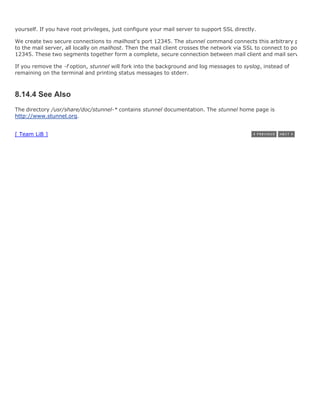 yourself. If you have root privileges, just configure your mail server to support SSL directly.

We create two secure connections to mailhost's port 12345. The stunnel command connects this arbitrary port
to the mail server, all locally on mailhost. Then the mail client crosses the network via SSL to connect to port
12345. These two segments together form a complete, secure connection between mail client and mail server.

If you remove the -f option, stunnel will fork into the background and log messages to syslog, instead of
remaining on the terminal and printing status messages to stderr.



8.14.4 See Also
The directory /usr/share/doc/stunnel-* contains stunnel documentation. The stunnel home page is
http://www.stunnel.org.


[ Team LiB ]
 