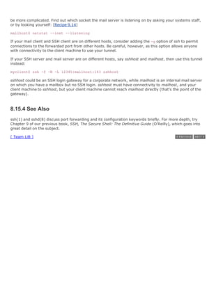 be more complicated. Find out which socket the mail server is listening on by asking your systems staff,
or by looking yourself: [Recipe 9.14]

mailhost$ netstat --inet --listening

If your mail client and SSH client are on different hosts, consider adding the -g option of ssh to permit
connections to the forwarded port from other hosts. Be careful, however, as this option allows anyone
with connectivity to the client machine to use your tunnel.

If your SSH server and mail server are on different hosts, say sshhost and mailhost, then use this tunnel
instead:

myclient$ ssh -f -N -L 12345:mailhost:143 sshhost

sshhost could be an SSH login gateway for a corporate network, while mailhost is an internal mail server
on which you have a mailbox but no SSH login. sshhost must have connectivity to mailhost, and your
client machine to sshhost, but your client machine cannot reach mailhost directly (that's the point of the
gateway).



8.15.4 See Also
ssh(1) and sshd(8) discuss port forwarding and its configuration keywords briefly. For more depth, try
Chapter 9 of our previous book, SSH, The Secure Shell: The Definitive Guide (O'Reilly), which goes into
great detail on the subject.

[ Team LiB ]
 