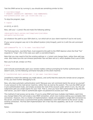 Test the IMAP server by running it; you should see something similar to this:

$ /usr/sbin/imapd
* PREAUTH [CAPABILITY IMAP4REV1 IDLE NAMESPACE]
Pre-authenticated user joe client.bar.org ...

To stop the program, type:

0 logout

or ctrl-D, or ctrl-C.

Now, edit your ~/.pinerc file and make the following setting:

inbox-path={mail.server.net/imap/user=joe}inbox
ssh-path=/usr/bin/ssh

(or whatever the path to your SSH client is; run which ssh on your client machine if you're not sure).

If your server program was not in the default location (/etc/rimapd), point to it with the ssh-command
setting:

ssh-command="%s %s -l %s exec /usr/sbin/%sd"

The final argument, /usr/sbin/%sd, must expand to the path to the IMAP daemon when the final "%s"
expands to "imap". (So in this case your path is /usr/sbin/imapd.)

Note that you may need to find the existing settings in ~/.pinerc and change them, rather than add new
ones. Also make sure the ssh-timeout parameter has not been set to 0, which disables Pine's use of SSH.

Now you're all set; simply run Pine:

$ pine

and it should automatically open your remote mailbox without prompting for further authentication. If it
doesn't work, run the following command manually on the client machine:

$ /usr/bin/ssh mail.server.net -l joe exec /usr/sbin/imapd

(modified to match the settings you made above), and verify that this starts the remote server program.
If not, you have further debugging to do.

Now, why does automatic authentication work? Because your ssh command starts the server as yourself
in your account on the mail server machine, rather than as root by the system. This runs the IMAP server
in pre-authenticated mode, and simply accesses the mail of the account under which it runs. So, the ssh
subprocess gets you single-signon for your mail. That is, once you have SSH authorization to log into the
mail server, you don't need to authenticate again via password to access your mail.

This method of mail access can be slow. If you're using IMAP and have multiple mail folders, each time
you change folders Pine will create a new IMAP connection, which now involves setting up a complete SSH
connection. However, this is a matter of implementation—ideally we'd establish a single SSH connection to
the server, and then have a command that quickly establishes a new SSH channel to the server via the
existing connection. The free SSH implementation lsh in fact has this capability; see its lsh -G and lshg
commands.

Notes:


      For concreteness we suggested SSH public-key authentication with ssh-agent, but any form of
 