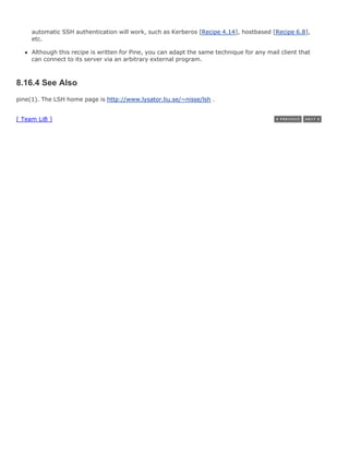 automatic SSH authentication will work, such as Kerberos [Recipe 4.14], hostbased [Recipe 6.8],
     etc.

     Although this recipe is written for Pine, you can adapt the same technique for any mail client that
     can connect to its server via an arbitrary external program.



8.16.4 See Also
pine(1). The LSH home page is http://www.lysator.liu.se/~nisse/lsh .


[ Team LiB ]
 